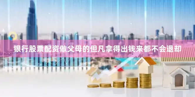 银行股票配资做父母的但凡拿得出钱来都不会退却