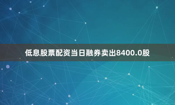 低息股票配资当日融券卖出8400.0股