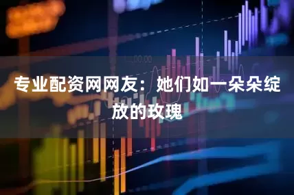 专业配资网网友：她们如一朵朵绽放的玫瑰