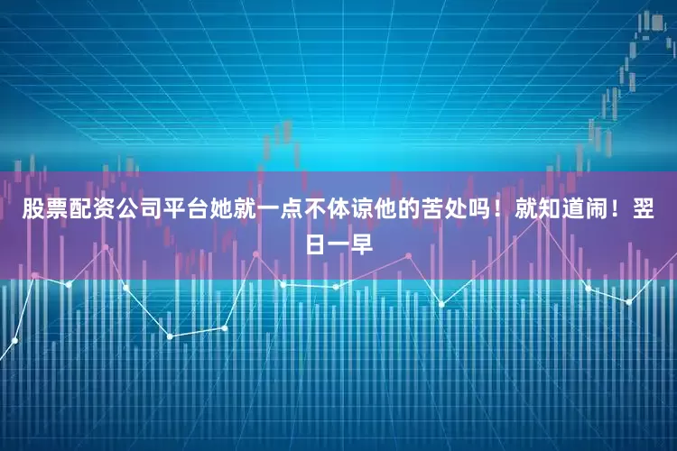 股票配资公司平台她就一点不体谅他的苦处吗！就知道闹！翌日一早