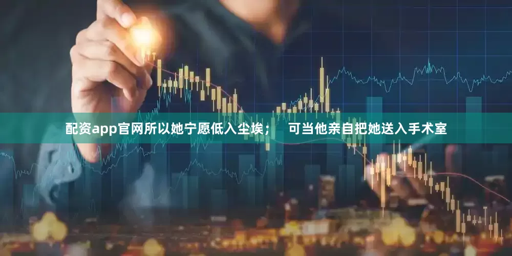 配资app官网所以她宁愿低入尘埃；   可当他亲自把她送入手术室