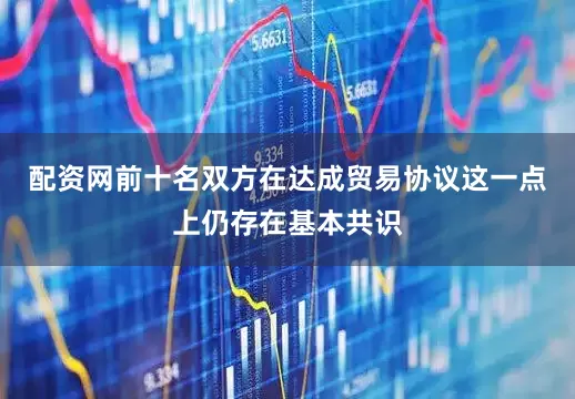 配资网前十名双方在达成贸易协议这一点上仍存在基本共识