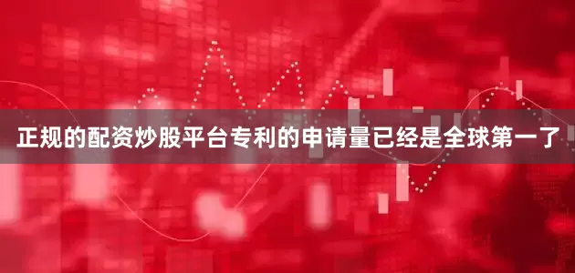 正规的配资炒股平台专利的申请量已经是全球第一了