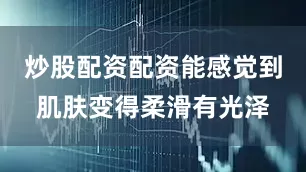 炒股配资配资能感觉到肌肤变得柔滑有光泽