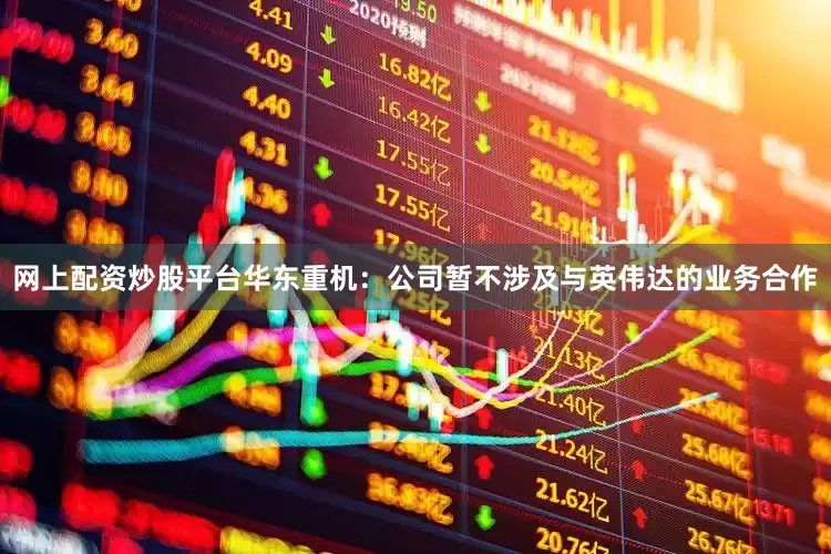 网上配资炒股平台华东重机：公司暂不涉及与英伟达的业务合作