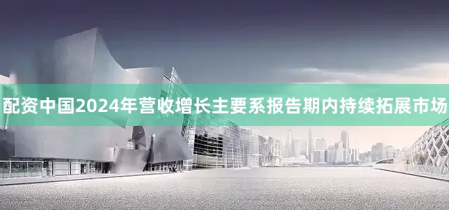配资中国2024年营收增长主要系报告期内持续拓展市场