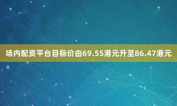 场内配资平台目标价由69.55港元升至86.47港元