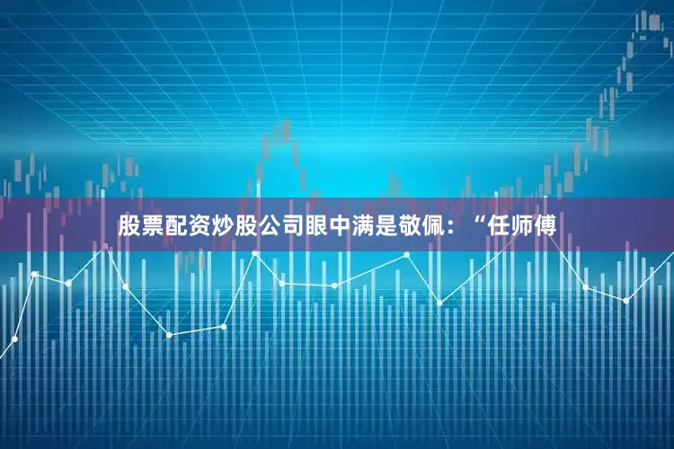 股票配资炒股公司眼中满是敬佩：“任师傅